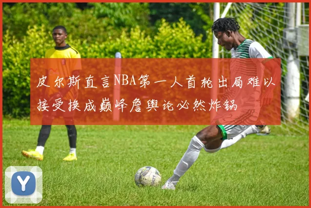 皮尔斯直言NBA第一人首轮出局难以接受换成巅峰詹舆论必然炸锅