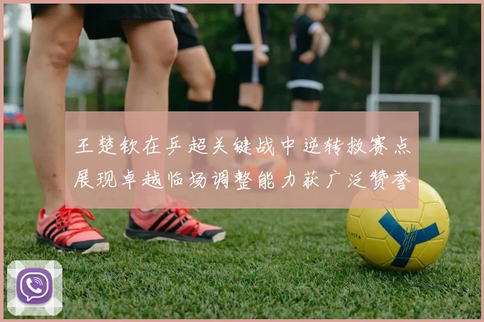 王楚钦在乒超关键战中逆转救赛点展现卓越临场调整能力获广泛赞誉