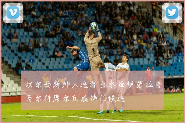 切尔西新帅人选浮出水面伊劳拉与马尔科席尔瓦成热门候选