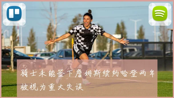 骑士未能签下詹姆斯续约哈登两年被视为重大失误