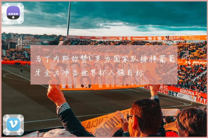 马丁内斯称赞C罗为国家队榜样葡萄牙全力冲击世界杯八强目标