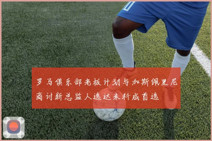 罗马俱乐部老板计划与加斯佩里尼商讨新总监人选达米科成首选