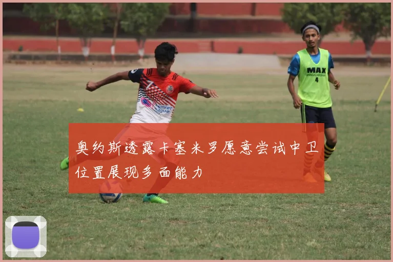 奥约斯透露卡塞米罗愿意尝试中卫位置展现多面能力