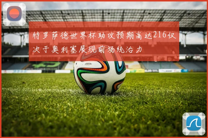 特罗萨德世界杯助攻预期高达216仅次于奥利塞展现前场统治力