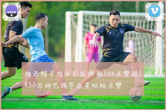 梅西帽子戏法引发热潮ins点赞超1850万姆巴佩等众星纷纷点赞