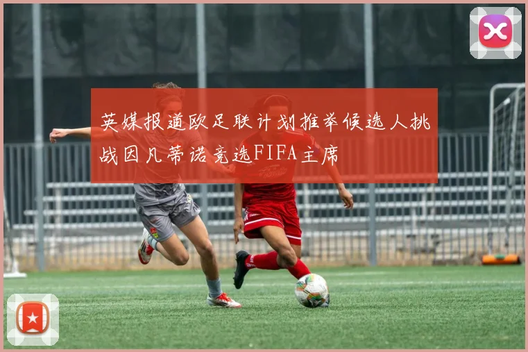 英媒报道欧足联计划推举候选人挑战因凡蒂诺竞选FIFA主席