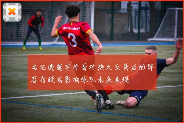 名记透露字母哥对热火交易后的阵容存疑或影响球队未来表现