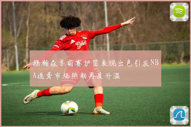 杨瀚森季前赛护筐表现出色引发NBA选秀市场热潮再度升温