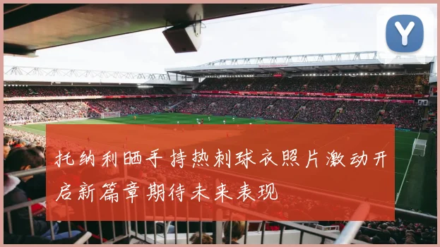 托纳利晒手持热刺球衣照片激动开启新篇章期待未来表现