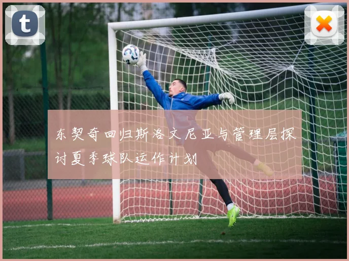 东契奇回归斯洛文尼亚与管理层探讨夏季球队运作计划