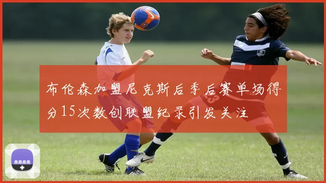 布伦森加盟尼克斯后季后赛单场得分15次数创联盟纪录引发关注