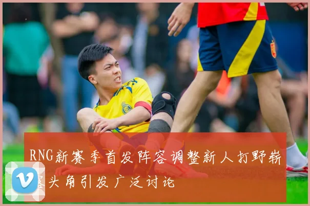 RNG新赛季首发阵容调整新人打野崭露头角引发广泛讨论