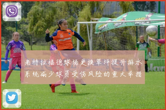 老特拉福德球场更换草坪提升排水系统减少球员受伤风险的重大举措