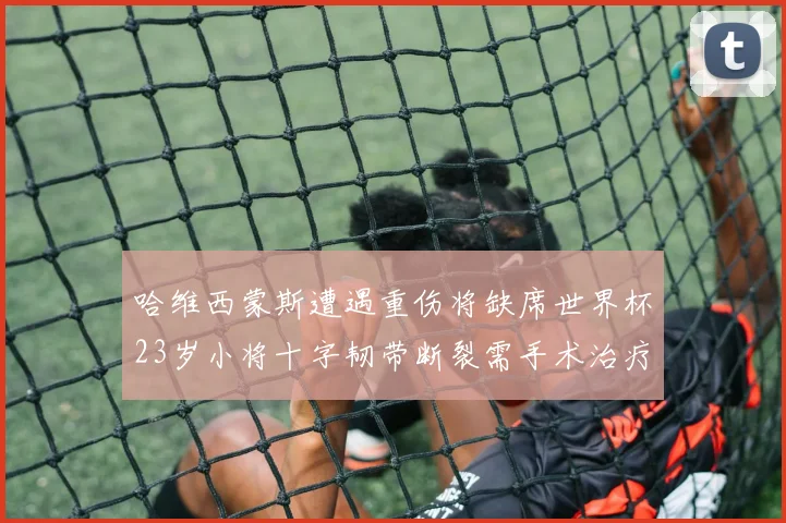 哈维西蒙斯遭遇重伤将缺席世界杯23岁小将十字韧带断裂需手术治疗