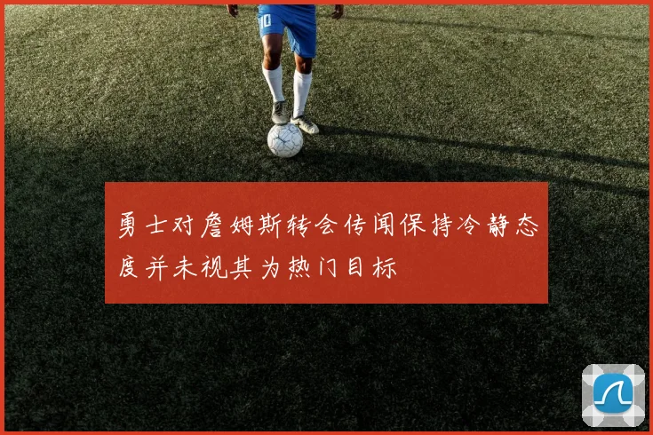 勇士对詹姆斯转会传闻保持冷静态度并未视其为热门目标