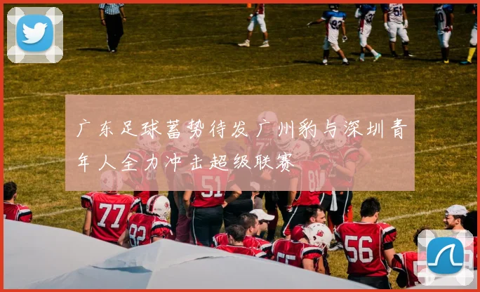 广东足球蓄势待发广州豹与深圳青年人全力冲击超级联赛