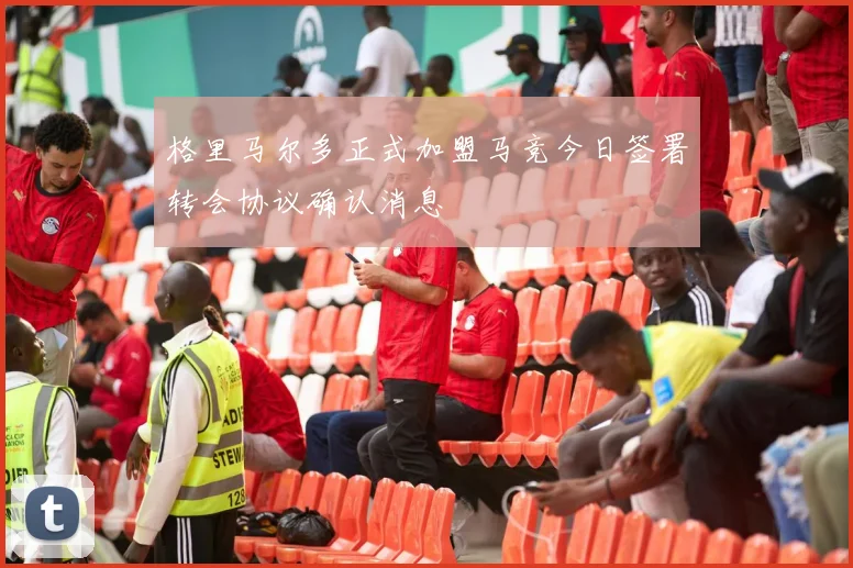 格里马尔多正式加盟马竞今日签署转会协议确认消息