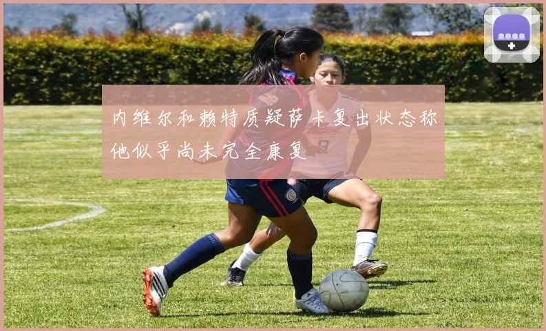 内维尔和赖特质疑萨卡复出状态称他似乎尚未完全康复