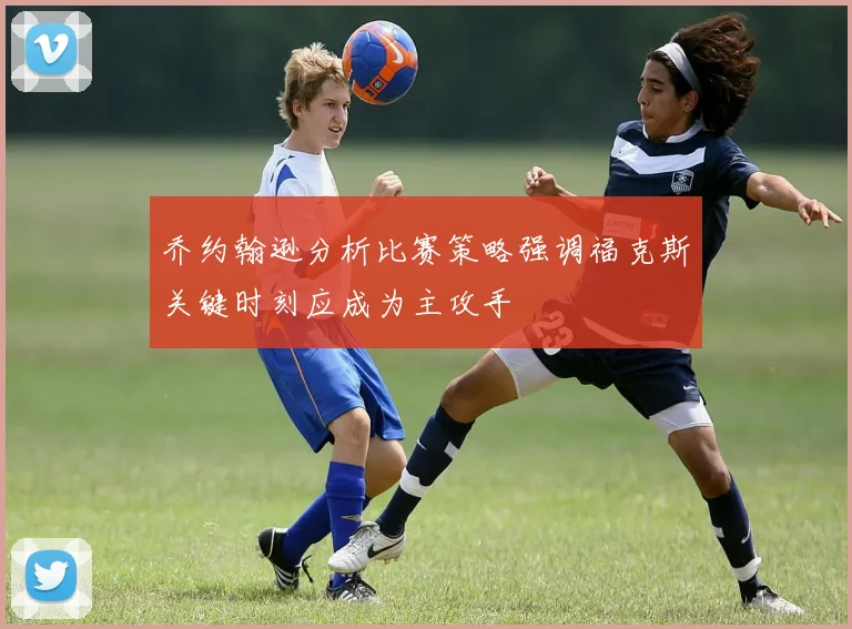 乔约翰逊分析比赛策略强调福克斯关键时刻应成为主攻手