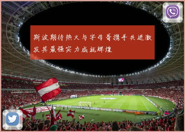 斯波期待热火与字母哥携手共进激发其最强实力成就辉煌