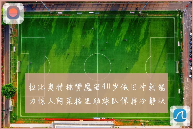拉比奥特称赞魔笛40岁依旧冲刺能力惊人阿莱格里助球队保持冷静状态