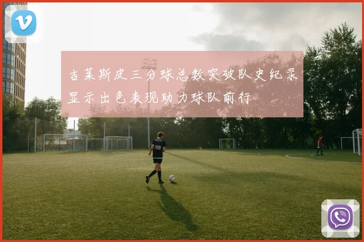 吉莱斯皮三分球总数突破队史纪录显示出色表现助力球队前行