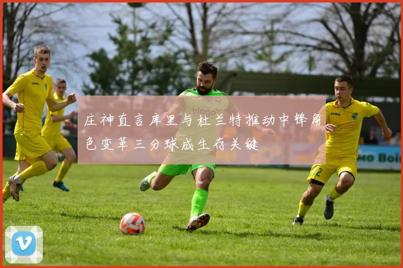庄神直言库里与杜兰特推动中锋角色变革三分球成生存关键