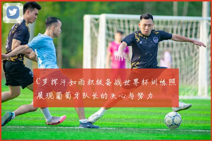 C罗挥汗如雨积极备战世界杯训练照展现葡萄牙队长的决心与努力