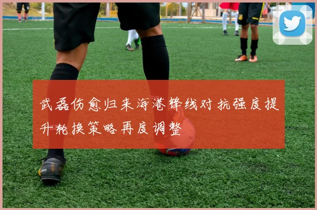 武磊伤愈归来海港锋线对抗强度提升轮换策略再度调整