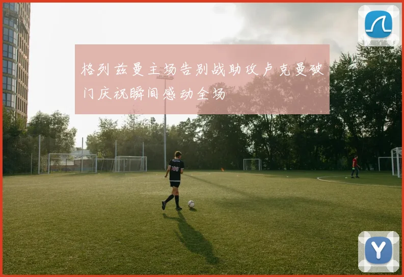 格列兹曼主场告别战助攻卢克曼破门庆祝瞬间感动全场