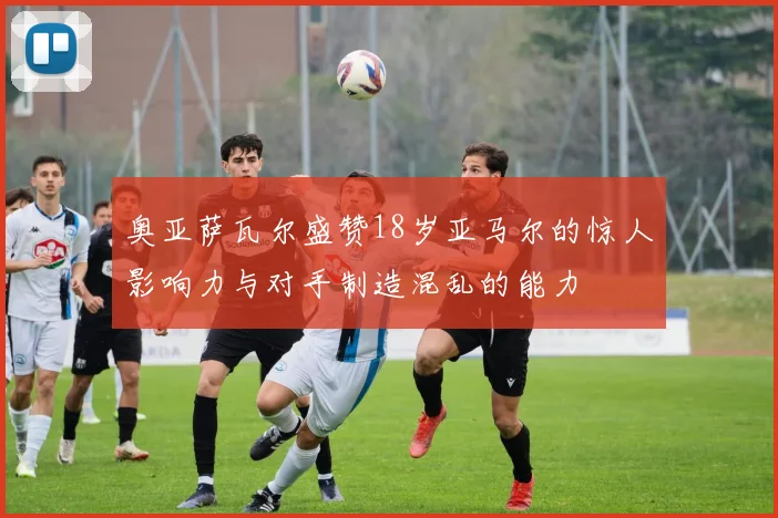 奥亚萨瓦尔盛赞18岁亚马尔的惊人影响力与对手制造混乱的能力